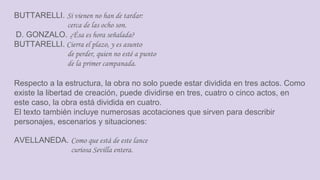 BUTTARELLI. Si vienen no han de tardar:
cerca de las ocho son.
D. GONZALO. ¿Ésa es hora señalada?
BUTTARELLI. Cierra el plazo, y es asunto
de perder, quien no esté a punto
de la primer campanada.
Respecto a la estructura, la obra no solo puede estar dividida en tres actos. Como
existe la libertad de creación, puede dividirse en tres, cuatro o cinco actos, en
este caso, la obra está dividida en cuatro.
El texto también incluye numerosas acotaciones que sirven para describir
personajes, escenarios y situaciones:
AVELLANEDA. Como que está de este lance
curiosa Sevilla entera.
 