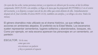 (Se oyen dar las ocho; varias personas entran y se reparten en silencio por la escena; al dar la última
campanada, DON JUAN, con antifaz, se llega a la mesa que ha preparado BUTTARELLI en el centro
del escenario, y se dispone a ocupar una de las dos sillas que están delante de ella. Inmediatamente
después de él, José Zorrilla 28 entra DON LUIS, también con antifaz, y se dirige a la otra. Todos los
miran).
El género dramático más utilizado es el drama histórico, ya que refleja las
acciones en ambientes alejados. El preferido es la Edad Media. Los escenarios
suelen representar cementerios, lugares solitarios y abandonados, bosques, etc.
Como por ejemplo, en esta escena aparecen los personajes en un cementerio, un
panteón:
ESCULTOR. Yo lo creo;
como que esto
era entonces un palacio
y hoy es panteón el espacio
 