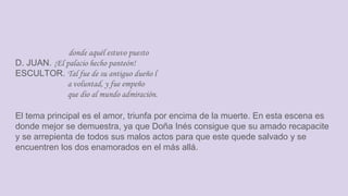 donde aquél estuvo puesto
D. JUAN. ¡El palacio hecho panteón!
ESCULTOR. Tal fue de su antiguo dueño l
a voluntad, y fue empeño
que dio al mundo admiración.
El tema principal es el amor, triunfa por encima de la muerte. En esta escena es
donde mejor se demuestra, ya que Doña Inés consigue que su amado recapacite
y se arrepienta de todos sus malos actos para que este quede salvado y se
encuentren los dos enamorados en el más allá.
 