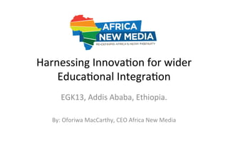 Harnessing	
  Innova-on	
  for	
  wider	
  
Educa-onal	
  Integra-on	
  
EGK13,	
  Addis	
  Ababa,	
  Ethiopia.	
  
	
  
By:	
  Oforiwa	
  MacCarthy,	
  CEO	
  Africa	
  New	
  Media	
  

 