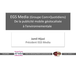 EGS Media (Groupe Com>Quotidiens)
                  De la publicité mobile géolocalisée
                        à l’environnementale


                               Jamil Hijazi
                          Président EGS Media


10 avril 2012             Atelier du Marketing Mobile en partenariat avec   Twitter : #AFMM 1
 