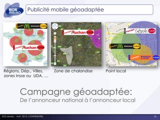 Publicité mobile géoadaptée




 Régions, Dép., Villes,                Zone de chalandise   Point local
 zones Insse ou UDA, …



               Campagne géoadaptée:
               De l’annonceur national à l’annonceur local

EGS Media - Avril 2012- CONFIDENTIEL                                      10
 