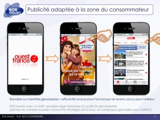 Publicité adaptée à la zone du consommateur




      Bannière ou interstitiel géoadaptés = efficacité accrue pour l’annonceur et revenu accru pour l’éditeur

      EGS Media avec m-Ad© première régie historique en publicité géoadaptée
      (primée au « Mobile Awards » Grand Prix Stratégies 2010 avec sa campagne géociblée pour SMENO)

EGS Media - Avril 2012- CONFIDENTIEL                                                                        11
 