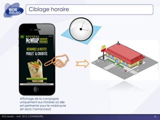 Ciblage horaire




               Affichage de la campagne
               uniquement aux horaires où elle
               est pertinente pour le mobinaute
               (et donc l’annonceur)

EGS Media - Avril 2012- CONFIDENTIEL              16
 