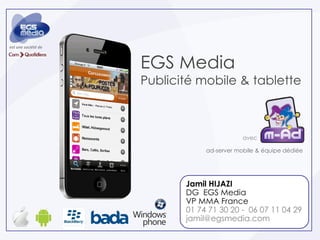 est une société de



                     EGS Media
                     Publicité mobile & tablette



                                             avec

                                 ad-server mobile & équipe dédiée




                            Jamil HIJAZI
                            DG EGS Media
                            VP MMA France
                            01 74 71 30 20 - 06 07 11 04 29
                            jamil@egsmedia.com
 