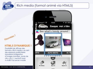 Rich media (format animé via HTML5)




                                           Essayez moi u150m
                                           Nouveaà !




     HTML5 DYNAMIQUE !
     Possibilité de diffuser des
     formats « Rich media » au sein
     des espaces publicitaires
     standards (intégration
     d’images animées, zones de
     clics, etc.) = exclusif avec
     m-Ad© l’ad server mobile


EGS Media - Avril 2012- CONFIDENTIEL                           21
 