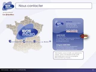 Nous contacter
  est une société de




                                                           EGS Media
                                                           166 Bureaux de la colline,
                                                           92210 Saint Cloud
                                                           Fax : 01 74 71 30 21
                                                           www.egsmedia.com

                                                           est une société de



                                            Jamil HIJAZI
                                            DG EGS Media
                                            VP Mobile Marketing Association France
                                            01 74 71 30 20 - 06 07 11 04 29
                                            jamil@egsmedia.com


                                            Grégoire MERCERET
                                            Pub Mobile & Business Development
                                            01 74 71 30 23 - 06 09 40 45 63
                                             gregoire.merceret@egsmedia.com


                                           EGS Media, avec m-Ad©, une démarche
                                          unique avec une équipe et des outils
                                          spécialisés pour vous accompagner
                                          efficacement sur mobile …




EGS Media - Avril 2012- CONFIDENTIEL                                                    22
 