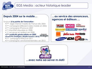 EGS Media : acteur historique leader


   Depuis 2004 sur le mobile…                            …au service des annonceurs,
                                                         agences et éditeurs …
   Toujours à la pointe de l’innovation :
     1ère régie internet mobile de France dès 2004
     1ère campagne billboard vidéo mobile en 2006
     1ère campagne iPhone en 2007
     1er interstitiel cliquable en 2008
      1er ad server en redirect en 2008
     1ère publicité géolocalisée en 2009
      (Grand Prix Stratégies « Mobile Awards » 2010)
      1ère campagne HTML5 en 2011
                                                                                 Etc.
      1ère campagne « environnementale » en 2012




                                       …avec notre ad-server m-Ad©

EGS Media - Avril 2012- CONFIDENTIEL                                                    4
 