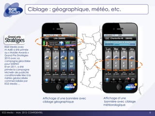 Ciblage : géographique, météo, etc.




  EGS Media avec
  m-Ad© a été primée
  au « Mobile Awards »
  Grand Prix Stratégies
  2010 avec sa
  campagne géociblée
  pour SMENO
  Et en 2011, a été
  primée la campagne
  Michelin de publicité
  conditionnelle liée à la
  météo géolocalisée
  commercialisée par
  EGS Media …




                                      Affichage d’une bannière avec   Affichage d’une
                                      ciblage géographique            bannière avec ciblage
                                                                      météorologique

EGS Media - Mars 2012- CONFIDENTIEL                                                           8
 
