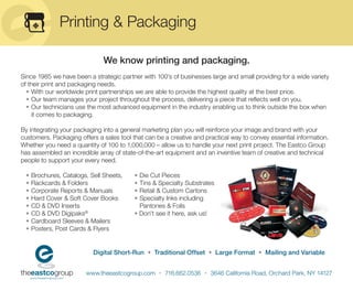 Printing & Packaging

                               We know printing and packaging.
Since 1985 we have been a strategic partner with 100’s of businesses large and small providing for a wide variety
of their print and packaging needs.
  • With our worldwide print partnerships we are able to provide the highest quality at the best price.
  • Our team manages your project throughout the process, delivering a piece that reﬂects well on you.
  • Our technicians use the most advanced equipment in the industry enabling us to think outside the box when
    it comes to packaging.

By integrating your packaging into a general marketing plan you will reinforce your image and brand with your
customers. Packaging offers a sales tool that can be a creative and practical way to convey essential information.
Whether you need a quantity of 100 to 1,000,000 – allow us to handle your next print project. The Eastco Group
has assembled an incredible array of state-of-the-art equipment and an inventive team of creative and technical
people to support your every need.

 •   Brochures, Catalogs, Sell Sheets,    • Die Cut Pieces
 •   Rackcards & Folders                  • Tins & Specialty Substrates
 •   Corporate Reports & Manuals          • Retail & Custom Cartons
 •   Hard Cover & Soft Cover Books        • Specialty Inks including
 •   CD & DVD Inserts                       Pantones & Foils
 •   CD & DVD Digipaks®                   • Don’t see it here, ask us!
 •   Cardboard Sleeves & Mailers
 •   Posters, Post Cards & Flyers


                           Digital Short-Run • Traditional Offset • Large Format • Mailing and Variable


                        www.theeastcogroup.com • 716.662.0536 • 3646 California Road, Orchard Park, NY 14127
 