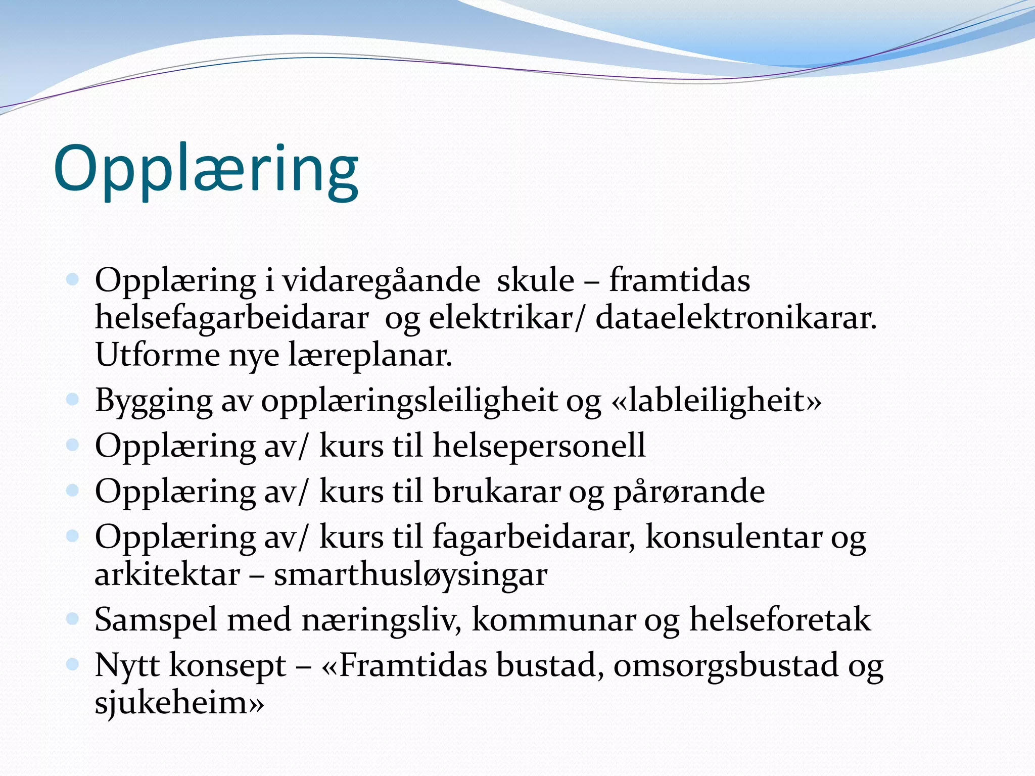 Opplæring
Opplæring i vidaregåande skule – framtidas helsefagarbeidarar og elektrikar/ dataelektronikarar. Utforme nye læreplanar.
Bygging av opplæringsleiligheit og «lableiligheit»
Opplæring av/ kurs til helsepersonell
Opplæring av/ kurs til brukarar og pårørande
Opplæring av/ kurs til fagarbeidarar, konsulentar og arkitektar – smarthusløysingar
Samspel med næringsliv, kommunar og helseforetak
Nytt konsept – «Framtidas bustad, omsorgsbustad og sjukeheim»