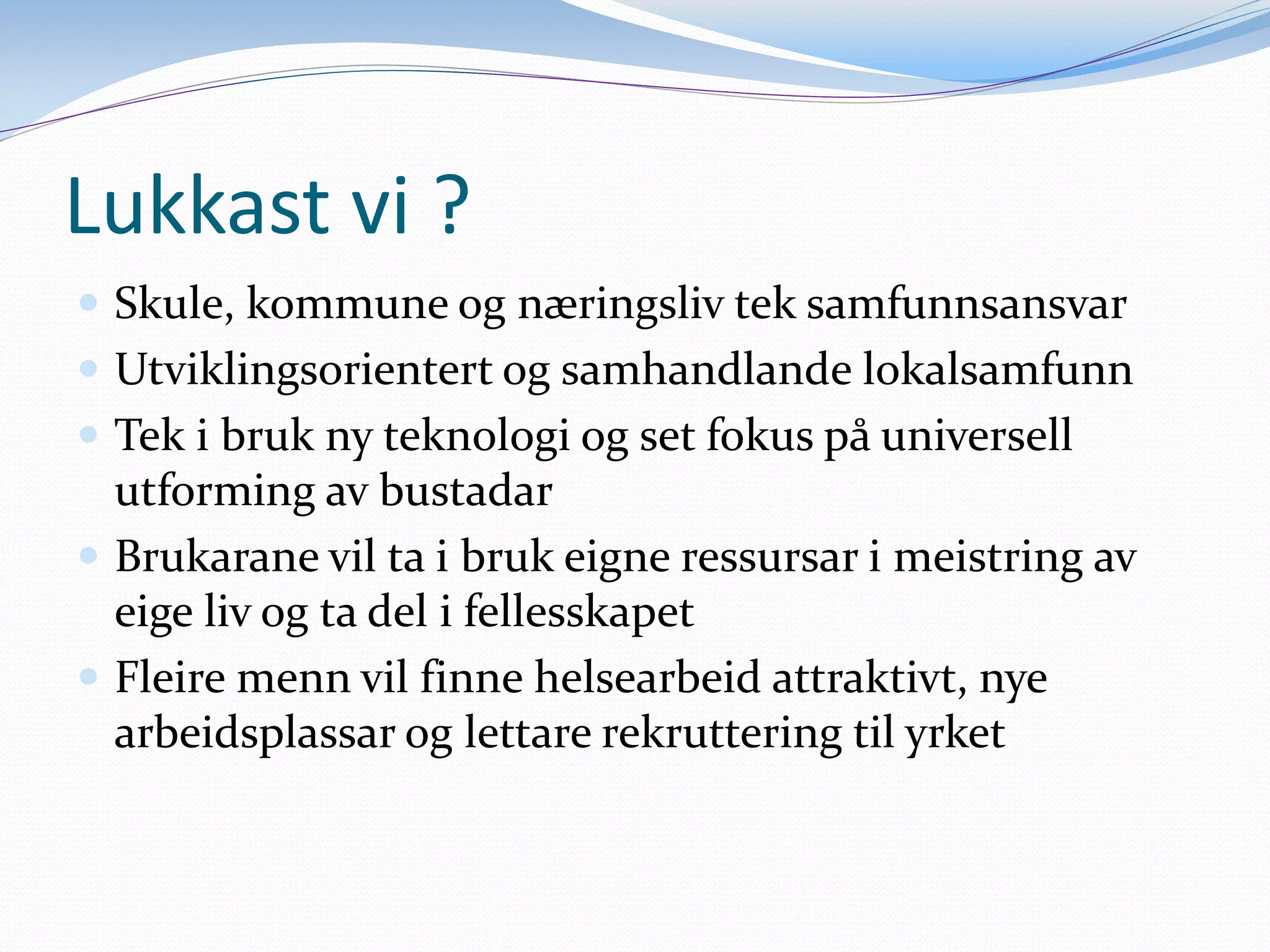 Lukkast vi ?
Skule, kommune og næringsliv tek samfunnsansvar
Utviklingsorientert og samhandlande lokalsamfunn
Tek i bruk ny teknologi og set fokus på universell utforming av bustadar
Brukarane vil ta i bruk eigne ressursar i meistring av eige liv og ta del i fellesskapet
Fleire menn vil finne helsearbeid attraktivt, nye arbeidsplassar og lettare rekruttering til yrket