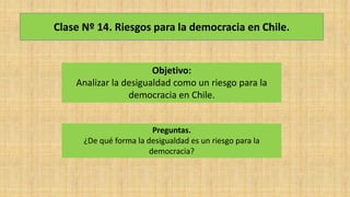 Clase Nº 14. Riesgos para la democracia en Chile.
Objetivo:
Analizar la desigualdad como un riesgo para la
democracia en Chile.
Preguntas.
¿De qué forma la desigualdad es un riesgo para la
democracia?
 