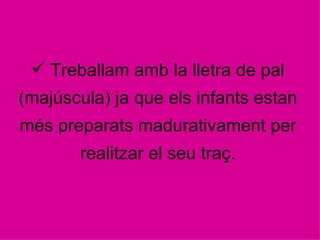 Treballam amb la lletra de pal (majúscula) ja que els infants estan més preparats madurativament per realitzar el seu traç. 