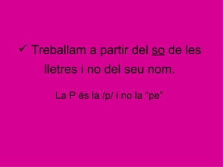 Treballam a partir del  so  de les lletres i no del seu nom. La P és la /p/ i no la “pe”  