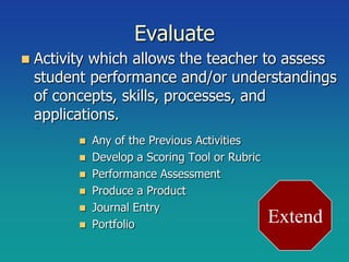 Evaluate
   Activity which allows the teacher to assess
    student performance and/or understandings
    of concepts, skills, processes, and
    applications.
             Any of the Previous Activities
             Develop a Scoring Tool or Rubric
             Performance Assessment
             Produce a Product
             Journal Entry
             Portfolio                          Extend
 
