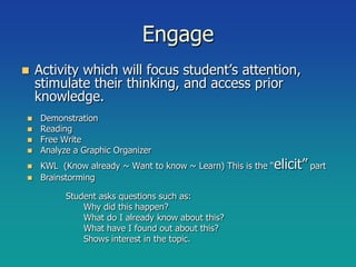 Engage
   Activity which will focus student’s attention,
    stimulate their thinking, and access prior
    knowledge.
 Demonstration
 Reading
 Free Write
 Analyze a Graphic Organizer

 KWL (Know already ~ Want to know ~ Learn) This is the “elicit” part
 Brainstorming

         Student asks questions such as:
             Why did this happen?
             What do I already know about this?
             What have I found out about this?
             Shows interest in the topic.
 