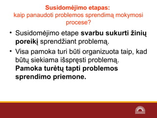 Susidomėjimo etapas:
kaip panaudoti problemos sprendimą mokymosi 
procese?
• Susidomėjimo etape svarbu sukurti žinių
poreikį sprendžiant problemą.
• Visa pamoka turi būti organizuota taip, kad 
būtų siekiama išspręsti problemą. 
Pamoka turėtų tapti problemos
sprendimo priemone.
 
