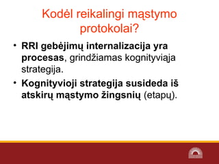 Kodėl reikalingi mąstymo
protokolai?
• RRI gebėjimų internalizacija yra
procesas, grindžiamas kognityviąja
strategija.
• Kognityvioji strategija susideda iš
atskirų mąstymo žingsnių (etapų).
 