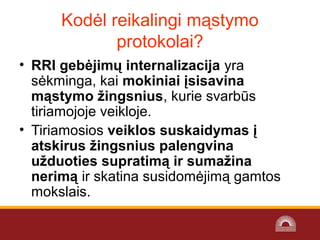 • RRI gebėjimų internalizacija yra
sėkminga, kai mokiniai įsisavina
mąstymo žingsnius, kurie svarbūs
tiriamojoje veikloje.
• Tiriamosios veiklos suskaidymas į
atskirus žingsnius palengvina
užduoties supratimą ir sumažina
nerimą ir skatina susidomėjimą gamtos
mokslais.
Kodėl reikalingi mąstymo
protokolai?
 