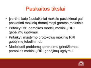 Paskaitos tikslai
• Įvertinti kaip šiuolaikiniai mokslo pasiekimai gali
paskatinti mokinių domėjimąsi gamtos mokslais.
• Pritaikyti 5E pamokos modelį mokinių RRI
gebėjimų ugdymui.
• Pritaikyti mąstymo protokolus mokinių RRI
gebėjimų tobulinimui.
• Modeliuoti problemų sprendimu grindžiamas
pamokas mokinių RRI gebėjimų ugdymui.
 
