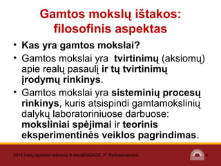 2015 metų lapkričio mėnesio 8 dienaENGAGE. P. Pečiuliauskienė 4
Gamtos mokslų ištakos:
filosofinis aspektas
• Kas yra gamtos mokslai?
• Gamtos mokslai yra tvirtinimų (aksiomų)
apie realų pasaulį ir tų tvirtinimų
įrodymų rinkinys.
• Gamtos mokslai yra sisteminių procesų
rinkinys, kuris atsispindi gamtamokslinių
dalykų laboratoriniuose darbuose:
moksliniai spėjimai ir teorinis
eksperimentinės veiklos pagrindimas.
 