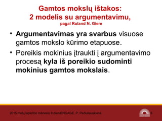 • Argumentavimas yra svarbus visuose
gamtos mokslo kūrimo etapuose.
• Poreikis mokinius įtraukti į argumentavimo
procesą kyla iš poreikio sudominti
mokinius gamtos mokslais.
2015 metų lapkričio mėnesio 8 dienaENGAGE. P. Pečiuliauskienė 6
Gamtos mokslų ištakos:
2 modelis su argumentavimu,
pagal Roland N. Giere
 