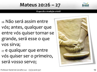 12
26 Não será assim entre
vós; antes, qualquer que
entre vós quiser tornar-se
grande, será esse o que
vos sirva;
27 e qualquer que entre
vós quiser ser o primeiro,
será vosso servo;
Mateus 20:26 – 27
O que diz a tradição cristã?
Professor Daniel de Carvalho Luz - (15) 9 9126 5571
 