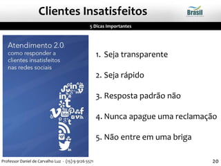 1. Seja transparente
2. Seja rápido
3. Resposta padrão não
4. Nunca apague uma reclamação
5. Não entre em uma briga
5 Dicas Importantes
Clientes Insatisfeitos
20Professor Daniel de Carvalho Luz - (15) 9 9126 5571
 