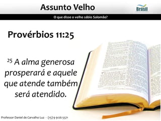 Assunto Velho
O que disse o velho sábio Salomão?
Provérbios 11:25
25 A alma generosa
prosperará e aquele
que atende também
será atendido.
Professor Daniel de Carvalho Luz - (15) 9 9126 5571
 