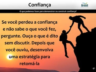 Se você perdeu a confiança
e não sabe o que você fez,
pergunte. Ouça o que é dito
sem discutir. Depois que
você ouviu, desenvolva
uma estratégia para
retomá-la
O que podemos fazer para demonstrar ou construir confiança?
Confiança
41
 