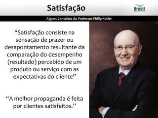“Satisfação consiste na
sensação de prazer ou
desapontamento resultante da
comparação do desempenho
(resultado) percebido de um
produto ou serviço com as
expectativas do cliente”
“A melhor propaganda é feita
por clientes satisfeitos.”
Alguns Conceitos do Professor Philip Kotler
Satisfação
 