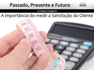 A importância do medir a Satisfação do Cliente
A medição Inteligente
Passado, Presente e Futuro
 