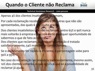 Apenas 4% dos clientes insatisfeitos reclamam,
Por cada reclamação recebida, haverá 26 outras que não são
apresentadas, das quais 6 são muito graves,
Dos clientes insatisfeitos que não reclamam, entre 65% e 90% nunca
mais voltarão à empresa e não nos darão qualquer oportunidade de
sabermos o que de fato aconteceu,
Dos clientes que reclamam, quando a reclamação é tratada
satisfatoriamente, 54% mantêm-se como clientes,
Se o atendimento for rápido e eficiente, a percentagem sobe para
90% a 95%,
No caso da reclamação ser atendida ineficientemente, mesmo assim,
10% dos clientes voltarão, o que significa que só a possibilidade de
reclamar já ajuda.
Technical Assistance Research – 2000 pessoas
Quando o Cliente não Reclama
56
 