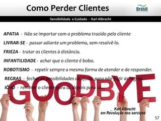 APATIA - Não se importar com o problema trazido pelo cliente
LIVRAR-SE - passar adiante um problema, sem resolvê-lo.
FRIEZA - tratar os clientes à distância.
INFANTILIDADE - achar que o cliente é bobo.
ROBOTISMO - repetir sempre a mesma forma de atender e de responder.
REGRAS - fechar as possibilidades de ajuda, para não fugir às regras.
IÔ-IÔ - remeter o cliente para lá, depois para cá...
_ Karl Albrecht
em Revolução nos serviços
Sensibilidade e Cuidado - Karl Albrecht
Como Perder Clientes
57
 