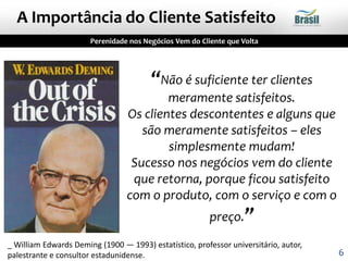 “Não é suficiente ter clientes
meramente satisfeitos.
Os clientes descontentes e alguns que
são meramente satisfeitos – eles
simplesmente mudam!
Sucesso nos negócios vem do cliente
que retorna, porque ficou satisfeito
com o produto, com o serviço e com o
preço.”
_ William Edwards Deming (1900 — 1993) estatístico, professor universitário, autor,
palestrante e consultor estadunidense.
Perenidade nos Negócios Vem do Cliente que Volta
A Importância do Cliente Satisfeito
6
 