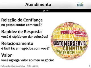 Relação de Confiança
eu posso contar com você?
Rapidez de Resposta
você é rápido em dar soluções?
Relacionamento
é fácil fazer negócios com você?
Valor
você agrega valor ao meu negócio?
3 R + V
Atendimento
7Professor Daniel de Carvalho Luz - (15) 9 9126 5571
 