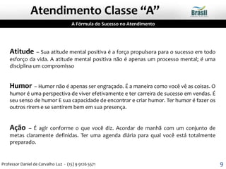 Atitude – Sua atitude mental positiva é a força propulsora para o sucesso em todo
esforço da vida. A atitude mental positiva não é apenas um processo mental; é uma
disciplina um compromisso
Humor – Humor não é apenas ser engraçado. É a maneira como você vê as coisas. O
humor é uma perspectiva de viver efetivamente e ter carreira de sucesso em vendas. É
seu senso de humor E sua capacidade de encontrar e criar humor. Ter humor é fazer os
outros rirem e se sentirem bem em sua presença.
Ação – É agir conforme o que você diz. Acordar de manhã com um conjunto de
metas claramente definidas. Ter uma agenda diária para qual você está totalmente
preparado.
A Fórmula do Sucesso no Atendimento
Atendimento Classe “A”
9Professor Daniel de Carvalho Luz - (15) 9 9126 5571
 