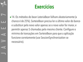 JAVAEE7 Exercícios
•14. Os métodos do bean LoteriaBean falham aleatoriamente (a
chance é de 25%). SorteioBean precisa ler o último valor do banco
e substituir pelo novo valor apenas se o novo valor for maior, e
permitir apenas 5 chamadas pelo mesmo cliente. Configure o
mínimo de transações em SorteioBean para que a aplicação
funcione corretamente (use SessionSynchronization se
necessário).
 