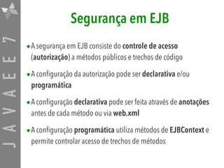 JAVAEE7 Segurança em EJB
•A segurança em EJB consiste do controle de acesso
(autorização) a métodos públicos e trechos de código
•A configuração da autorização pode ser declarativa e/ou
programática
•A configuração declarativa pode ser feita através de anotações
antes de cada método ou via web.xml
•A configuração programática utiliza métodos de EJBContext e
permite controlar acesso de trechos de métodos
 