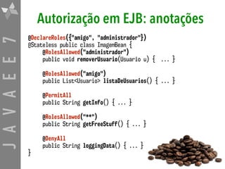 JAVAEE7 Autorização em EJB: anotações
@DeclareRoles({"amigo", "administrador"}) 
@Stateless public class ImagemBean {
@RolesAllowed("administrador") 
public void removerUsuario(Usuario u) { ... }
@RolesAllowed("amigo") 
public List<Usuario> listaDeUsuarios() { ... }
@PermitAll 
public String getInfo() { ... }
@RolesAllowed("**") 
public String getFreeStuff() { ... }
@DenyAll 
public String loggingData() { ... }
}
 