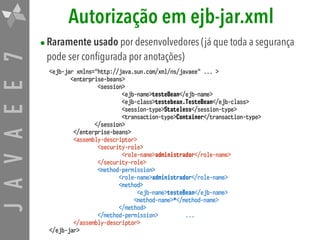 JAVAEE7 Autorização em ejb-jar.xml
•Raramente usado por desenvolvedores (já que toda a segurança
pode ser configurada por anotações)
<ejb-jar xmlns="http://java.sun.com/xml/ns/javaee" ... >
<enterprise-beans>
<session>
<ejb-name>testeBean</ejb-name>
<ejb-class>testebean.TesteBean</ejb-class>
<session-type>Stateless</session-type>
<transaction-type>Container</transaction-type>
</session>
</enterprise-beans>
<assembly-descriptor>
<security-role>
<role-name>administrador</role-name>
</security-role>
<method-permission>
<role-name>administrador</role-name>
<method>
<ejb-name>testeBean</ejb-name>
<method-name>*</method-name>
</method>
</method-permission> ...
</assembly-descriptor>
</ejb-jar>
 
