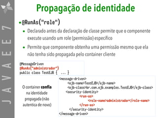 JAVAEE7 Propagação de identidade
•@RunAs("role")
• Declarado antes da declaração de classe permite que o componente
execute usando um role (permissão) específico
• Permite que componente obtenha uma permissão mesmo que ela
não tenha sido propagada pelo container cliente
@MessageDriven
@RunAs("administrador")
public class TestEJB { ... }
<message-driven>
<ejb-name>TestEJB</ejb-name>
<ejb-class>br.com.ejb.examples.TestEJB</ejb-class>
<security-identity>
<run-as>
<role-name>administrador</role-name>
</run-as>
</security-identity>
</message-driven>
O container conﬁa
na identidade
propagada (não
autentica de novo)
 