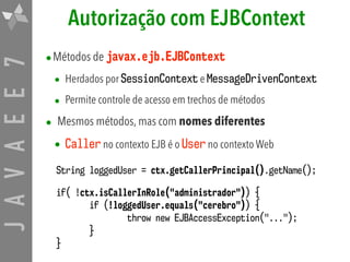 JAVAEE7 Autorização com EJBContext
•Métodos de javax.ejb.EJBContext
• Herdados por SessionContext e MessageDrivenContext
• Permite controle de acesso em trechos de métodos
• Mesmos métodos, mas com nomes diferentes
• Caller no contexto EJB é o User no contexto Web
String loggedUser = ctx.getCallerPrincipal().getName();
if( !ctx.isCallerInRole("administrador")) {
if (!loggedUser.equals("cerebro")) {
throw new EJBAccessException("...");
}
}
 
