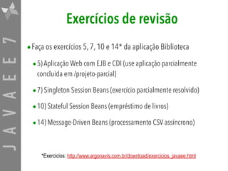JAVAEE7 Exercícios de revisão
•Faça os exercícios 5, 7, 10 e 14* da aplicação Biblioteca
•5) Aplicação Web com EJB e CDI (use aplicação parcialmente
concluida em /projeto-parcial)
•7) Singleton Session Beans (exercício parcialmente resolvido)
•10) Stateful Session Beans (empréstimo de livros)
•14) Message-Driven Beans (processamento CSV assíncrono)
*Exercicios: http://www.argonavis.com.br/download/exercicios_javaee.html
 