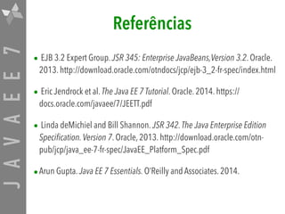 JAVAEE7 Referências
• EJB 3.2 Expert Group. JSR 345: Enterprise JavaBeans,Version 3.2. Oracle.
2013. http://download.oracle.com/otndocs/jcp/ejb-3_2-fr-spec/index.html
• Eric Jendrock et al. The Java EE 7 Tutorial. Oracle. 2014. https://
docs.oracle.com/javaee/7/JEETT.pdf
• Linda deMichiel and Bill Shannon. JSR 342.The Java Enterprise Edition
Specification.Version 7. Oracle, 2013. http://download.oracle.com/otn-
pub/jcp/java_ee-7-fr-spec/JavaEE_Platform_Spec.pdf
•Arun Gupta. Java EE 7 Essentials. O’Reilly and Associates. 2014.
 