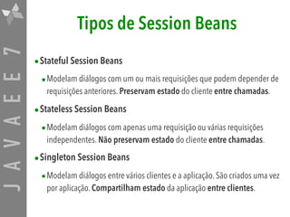 JAVAEE7 Tipos de Session Beans
•Stateful Session Beans

•Modelam diálogos com um ou mais requisições que podem depender de
requisições anteriores. Preservam estado do cliente entre chamadas.
•Stateless Session Beans

•Modelam diálogos com apenas uma requisição ou várias requisições
independentes. Não preservam estado do cliente entre chamadas.
•Singleton Session Beans

•Modelam diálogos entre vários clientes e a aplicação. São criados uma vez
por aplicação. Compartilham estado da aplicação entre clientes.
 