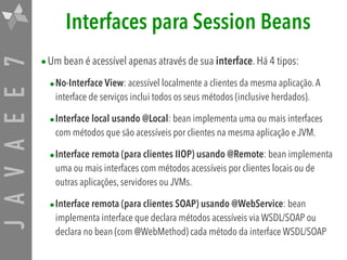 JAVAEE7 Interfaces para Session Beans
•Um bean é acessível apenas através de sua interface. Há 4 tipos:
•No-Interface View: acessível localmente a clientes da mesma aplicação.A
interface de serviços inclui todos os seus métodos (inclusive herdados).
•Interface local usando @Local: bean implementa uma ou mais interfaces
com métodos que são acessíveis por clientes na mesma aplicação e JVM.
•Interface remota (para clientes IIOP) usando @Remote: bean implementa
uma ou mais interfaces com métodos acessíveis por clientes locais ou de
outras aplicações, servidores ou JVMs.
•Interface remota (para clientes SOAP) usando @WebService: bean
implementa interface que declara métodos acessíveis via WSDL/SOAP ou
declara no bean (com @WebMethod) cada método da interface WSDL/SOAP
 