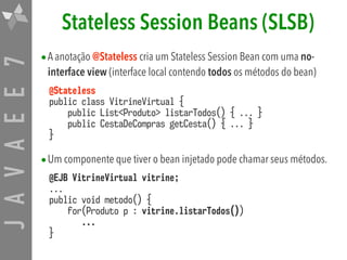 JAVAEE7 Stateless Session Beans (SLSB)
•A anotação @Stateless cria um Stateless Session Bean com uma no-
interface view (interface local contendo todos os métodos do bean)
@Stateless 
public class VitrineVirtual { 
public List<Produto> listarTodos() { ... } 
public CestaDeCompras getCesta() { ... } 
}
•Um componente que tiver o bean injetado pode chamar seus métodos.
@EJB VitrineVirtual vitrine; 
... 
public void metodo() { 
for(Produto p : vitrine.listarTodos())  
... 
}
 