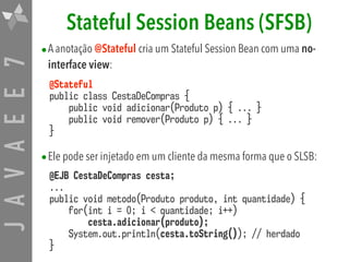 JAVAEE7 Stateful Session Beans (SFSB)
•A anotação @Stateful cria um Stateful Session Bean com uma no-
interface view:
@Stateful 
public class CestaDeCompras { 
public void adicionar(Produto p) { ... } 
public void remover(Produto p) { ... } 
}
•Ele pode ser injetado em um cliente da mesma forma que o SLSB:
@EJB CestaDeCompras cesta; 
... 
public void metodo(Produto produto, int quantidade) { 
for(int i = 0; i < quantidade; i++)  
cesta.adicionar(produto); 
System.out.println(cesta.toString()); // herdado 
}
 
